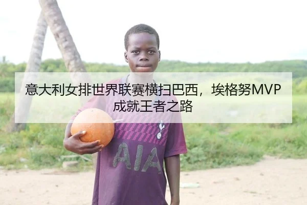 意大利女排世界联赛横扫巴西，埃格努MVP成就王者之路